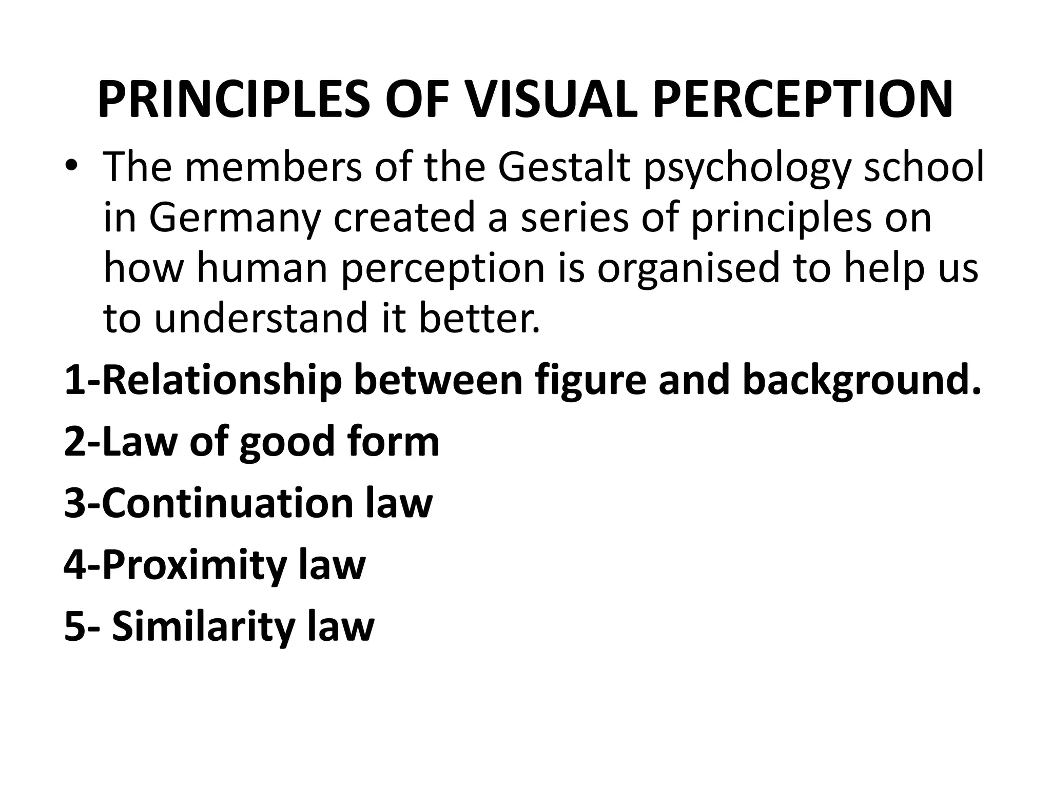 PRINCIPLES OF VISUAL PERCEPTION
• The members of the Gestalt psychology school
in Germany created a series of principles on
how human perception is organised to help us
to understand it better.
1-Relationship between figure and background.
2-Law of good form
3-Continuation law
4-Proximity law
5- Similarity law
 