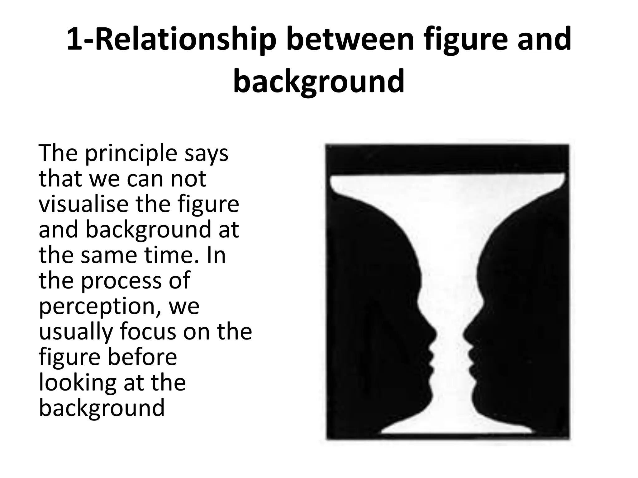 1-Relationship between figure and
background
The principle says
that we can not
visualise the figure
and background at
the same time. In
the process of
perception, we
usually focus on the
figure before
looking at the
background
 