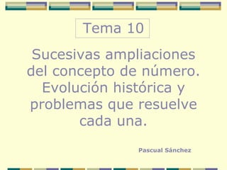 Tema 10 Sucesivas ampliaciones del concepto de número. Evolución histórica y problemas que resuelve cada una. Pascual Sánchez 