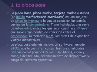 3. La placa base
   La placa base, placa madre, tarjeta madre o board
    (en inglés motherboard, mainboard) es una tarjeta
    de circuito impreso a la que se conectan las demás
    partes de la computadora. Tiene instalados una serie
    de integrados, entre los que se encuentra el Chipset
    que sirve como centro de conexión entre el
    procesador, la memoria RAM, los buses de expansión
    y otros dispositivos.
   La placa base además incluye un software llamado
    BIOS, que le permite realizar las funcionalidades
    básicas como: pruebas de los dispositivos, vídeo y
    manejo del teclado, reconocimiento de dispositivos y
    carga del sistema operativo.
 