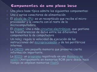    Una placa base típica admite los siguientes componentes:
   Uno o varios conectores de alimentación
   El zócalo de CPU: es un receptáculo que recibe el micro-
    procesador y le conecta con el resto de la
    microcomputadora.
   El chipset: Uno o más circuitos electrónicos, que gestiona
    las transferencias de datos entre los diferentes
    componentes la de computadora
   Un reloj: regula la velocidad de ejecución de las
    instrucciones del microprocesador y de los periféricos
    internos.
   La CMOS: una pequeña memoria que preserva cierta
    información importante.
   La BIOS: un programa registrado en una Memoria no
    volátil (Antiguamente en memorias ROM pero desde hace
    tiempo se emplean memorias flash).
 