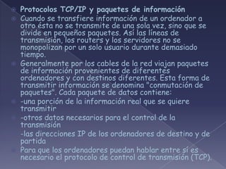  Protocolos TCP/IP y paquetes de información
 Cuando se transfiere información de un ordenador a
  otro ésta no se transmite de una sola vez, sino que se
  divide en pequeños paquetes. Así las líneas de
  transmisión, los routers y los servidores no se
  monopolizan por un solo usuario durante demasiado
  tiempo.
 Generalmente por los cables de la red viajan paquetes
  de información provenientes de diferentes
  ordenadores y con destinos diferentes. Esta forma de
  transmitir información se denomina "conmutación de
  paquetes". Cada paquete de datos contiene:
 -una porción de la información real que se quiere
  transmitir
 -otros datos necesarios para el control de la
  transmisión
 -las direcciones IP de los ordenadores de destino y de
  partida
 Para que los ordenadores puedan hablar entre sí es
  necesario el protocolo de control de transmisión (TCP).
 