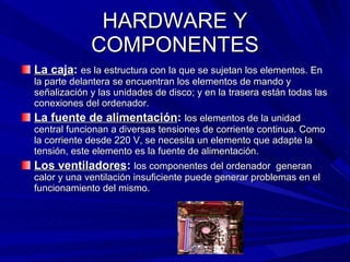 HARDWARE Y COMPONENTES La caja :  es la estructura con la que se sujetan los elementos. En la parte delantera se encuentran los elementos de mando y señalización y las unidades de disco; y en la trasera están todas las conexiones del ordenador. La fuente de alimentación :   los elementos de la unidad central funcionan a diversas tensiones de corriente continua. Como la corriente desde 220 V, se necesita un elemento que adapte la tensión, este elemento es la fuente de alimentación. Los ventiladores :  los componentes del ordenador  generan calor y una ventilación insuficiente puede generar problemas en el funcionamiento del mismo. 
