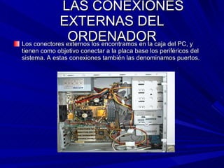 LAS CONEXIONES EXTERNAS DEL ORDENADOR Los conectores externos los encontramos en la caja del PC, y tienen como objetivo conectar a la placa base los periféricos del sistema. A estas conexiones también las denominamos puertos. 