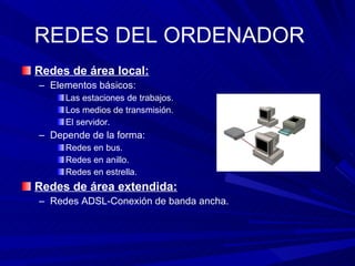 REDES DEL ORDENADOR Redes de área local:   Elementos básicos: Las estaciones de trabajos. Los medios de transmisión. El servidor. Depende de la forma: Redes en bus. Redes en anillo. Redes en estrella. Redes de área extendida: Redes ADSL-Conexión de banda ancha. 