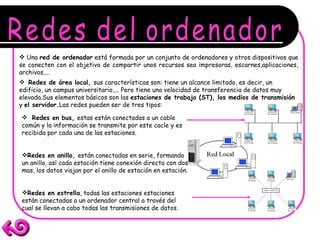 Redes del ordenador Una  red de ordenador  está formada por un conjunto de ordenadores y otros dispositivos que se conecten con el objetivo de compartir unos recursos sea impresoras, escarnes,aplicaciones, archivos,... Redes de área local,  sus características son: tiene un alcance limitado, es decir, un edificio, un campus universitario,... Pero tiene una velocidad de transferencia de datos muy elevada.Sus elementos básicos son las  estaciones de trabajo (ST), los medios de transmisión  y  el servidor. Las redes pueden ser de tres tipos: Redes en bus,  estas están conectadas a un cable común y la información se transmite por este cacle y es recibida por cada una de las estaciones. Redes en anillo,  están conectadas en serie, formando un anillo, así cada estación tiene conexión directa con dos mas, los datos viajan por el anillo de estación en estación. Redes en estrella , todas las estaciones estaciones están conectadas a un ordenador central a través del cual se llevan a cabo todas las transmisiones de datos.   