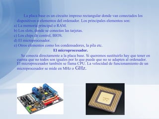 La placa base es un circuito impreso rectangular donde van conectados los dispositivos o elementos del ordenador. Los principales elementos son: a) La memoria principal o RAM. b) Los slots, donde se conectan las tarjetas. c) Los chips de control, BIOS. d) El microprocesador. e) Otros elementos como los condensadores, la pila etc. El microprocesador. Se conecta directamente a la placa base. Si queremos sustituirlo hay que tener en cuenta que no todos son iguales por lo que puede que no se adapten al ordenador. El microprocesador también se llama CPU. La velocidad de funcionamiento de un microprocesador se mide en MHz o  GHz. 