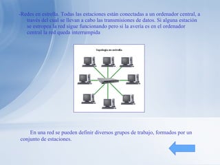 -Redes en estrella. Todas las estaciones están conectadas a un ordenador central, a través del cual se llevan a cabo las transmisiones de datos. Si alguna estación se estropea la red sigue funcionando pero si la avería es en el ordenador central la red queda interrumpida En una red se pueden definir diversos grupos de trabajo, formados por un conjunto de estaciones. 