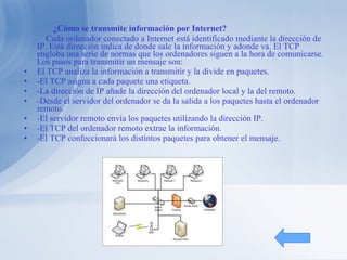 ¿Cómo se transmite información por Internet? Cada ordenador conectado a Internet está identificado mediante la dirección de IP. Está dirección indica de donde sale la información y adonde va. El TCP engloba una serie de normas que los ordenadores siguen a la hora de comunicarse. Los pasos para transmitir un mensaje son: El TCP analiza la información a transmitir y la divide en paquetes. -El TCP asigna a cada paquete una etiqueta. -La dirección de IP añade la dirección del ordenador local y la del remoto. -Desde el servidor del ordenador se da la salida a los paquetes hasta el ordenador remoto. -El servidor remoto envía los paquetes utilizando la dirección IP. -El TCP del ordenador remoto extrae la información. -El TCP confeccionará los distintos paquetes para obtener el mensaje. 