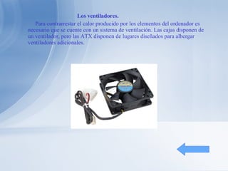 Los ventiladores. Para contrarrestar el calor producido por los elementos del ordenador es necesario que se cuente con un sistema de ventilación. Las cajas disponen de un ventilador, pero las ATX disponen de lugares diseñados para albergar ventiladores adicionales. 