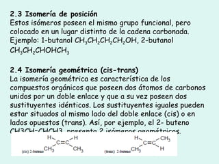 2.3 Isomería de posición Estos isómeros poseen el mismo grupo funcional, pero colocado en un lugar distinto de la cadena carbonada. Ejemplo: 1-butanol CH 3 CH 2 CH 2 CH 2 OH, 2-butanol CH 3 CH 2 CHOHCH 3 2.4 Isomería geométrica (cis-trans) La isomería geométrica es característica de los compuestos orgánicos que poseen dos átomos de carbonos unidos por un doble enlace y que a su vez poseen dos sustituyentes idénticos. Los sustituyentes iguales pueden estar situados al mismo lado del doble enlace (cis) o en lados opuestos (trans). Así, por ejemplo, el 2- buteno CH3CH=CHCH3, presenta 2 isómeros geométricos . 