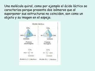 Una molécula quiral, como por ejemplo el ácido láctico se caracteriza porque presenta dos isómeros que al superponer sus estructuras no coinciden, son como un objeto y su imagen en el espejo. 