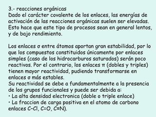 3.- reacciones orgánicas Dado el carácter covalente de los enlaces, las energías de activación de las reacciones orgánicas suelen ser elevadas. Esto hace que este tipo de procesos sean en general lentos, y de bajo rendimiento. Los enlaces σ entre átomos aportan gran estabilidad, por lo que los compuestos constituidos únicamente por enlaces simples (caso de los hidrocarburos saturados) serán poco reactivos. Por el contrario, los enlaces π (dobles y triples) tienen mayor reactividad, pudiendo transformarse en enlaces σ más estables. Su reactividad se debe a fundamentalmente a la presencia de los grupos funcionales y puede ser debida a: •  La alta densidad electronica (doble o triple enlace) •  La fraccion de carga positiva en el atomo de carbono enlaces C–Cl, C=O, C≡N). 