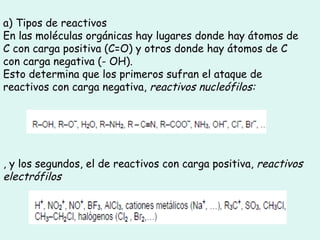 a) Tipos de reactivos En las moléculas orgánicas hay lugares donde hay átomos de C con carga positiva (C=O) y otros donde hay átomos de C con carga negativa (- OH). Esto determina que los primeros sufran el ataque de reactivos con carga negativa,  reactivos nucleófilos: , y los segundos, el de reactivos con carga positiva,  reactivos electrófilos 