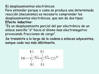 B) desplazamientos electrónicos Para entender porque o como se produce una determinada reacción (mecanismo) es necesario comprender los desplazamientos electrónicos, que son de dos   tipos: Efecto inductivo: “ Es un desplazamiento parcial del par electrónico de un enlace sencillo “σ” hacia el átomo mas electronegativo provocando fracciones de carga”. Se transmite a lo largo de la cadena a enlaces adyacentes , aunque cada vez más débilmente. 