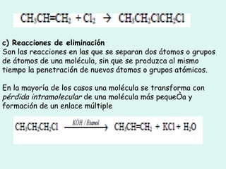 c) Reacciones de eliminación Son las reacciones en las que se separan dos átomos o grupos de átomos de una molécula, sin que se produzca al mismo tiempo la penetración de nuevos átomos o grupos atómicos.  En la mayoría de los casos una molécula se transforma con  pérdida intramolecular  de una molécula más pequeña y formación de un enlace múltiple  