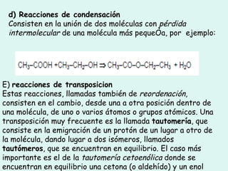 d) Reacciones de condensación Consisten en la unión de dos moléculas con  pérdida intermolecular  de una molécula más pequeña, por  ejemplo:    E)  reacciones de transposicion Estas reacciones, llamadas también de  reordenación , consisten en el cambio, desde una a otra posición dentro de una molécula, de uno o varios átomos o grupos atómicos. Una transposición muy frecuente es la llamada  tautomería , que consiste en la emigración de un protón de un lugar a otro de la molécula, dando lugar a dos isómeros, llamados  tautómeros , que se encuentran en equilibrio. El caso más importante es el de la  tautomería cetoenólica  donde se encuentran en equilibrio una cetona (o aldehído) y un enol  