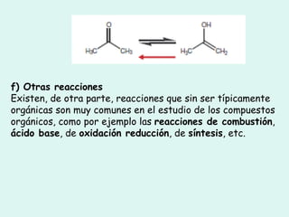 f) Otras reacciones Existen, de otra parte, reacciones que sin ser típicamente orgánicas son muy comunes en el estudio de los compuestos orgánicos, como por ejemplo las  reacciones de combustión ,  ácido base , de  oxidación reducción , de  síntesis , etc.  