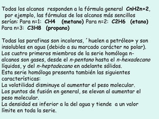 Todos los alcanos  responden a la fórmula general   CnH2n+2 ,   por ejemplo, las fórmulas de los alcanos más sencillos serían: Para n=1:   CH4      (metano)  Para n=2:   C2H6     (etano)  Para n=3:   C3H8     (propano) Todas las parafinas son incoloras, «huelen a petróleo» y son insolubles en agua (debido a su marcado carácter no polar). Los cuatro primeros miembros de la serie homóloga n-alcanos son gases, desde el  n-pentano  hasta el  n-hexadecano  líquidos, y del  n-heptadecano  en adelante sólidos.  Esta serie homóloga presenta también las siguientes características:  La volatilidad disminuye al aumentar el peso molecular.  Los puntos de fusión en general, se elevan al aumentar el peso molecular.  La densidad es inferior a la del agua y tiende  a un valor límite en toda la serie.  