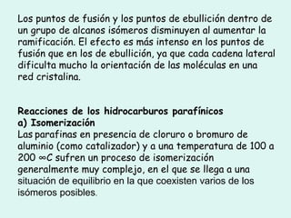 Los puntos de fusión y los puntos de ebullición dentro de un grupo de alcanos isómeros disminuyen al aumentar la ramificación. El efecto es más intenso en los puntos de fusión que en los de ebullición, ya que cada cadena lateral dificulta mucho la orientación de las moléculas en una red cristalina.  Reacciones de los hidrocarburos parafínicos   a) Isomerización  Las   parafinas en presencia de cloruro o bromuro de aluminio (como catalizador) y a una temperatura de 100 a 200 °C sufren un proceso de isomerización generalmente muy complejo, en el que se llega a una  situación de equilibrio en la que coexisten varios de los isómeros posibles .  