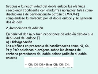 Gracias a la reactividad del doble enlace las olefinas reaccionan fácilmente con oxidantes normales tales como disoluciones de permanganato potásico (MnO4K) rompiéndose la molécula por el doble enlace y se generan dos ácidos 2.-Reacciones de adición En general dan muy bien reacciones de adición debido a la debilidad del enlace ∏ a) Hidrogenación Las olefinas en presencia de catalizadores como Ni, Co, Pt y PtO adicionan hidrógeno sobre los átomos de carbono portadores del doble enlace (adición al doble enlace) 