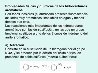 Propiedades físicas y químicas de los hidrocarburos aromáticos  Son todos incoloros (el antraceno presenta fluorescencia azulada) muy aromáticos, insolubles en agua y menos densos que ésta.   Las reacciones más importantes de los hidrocarburos aromáticos son las de  sustitución,  en las que un grupo funcional sustituye a uno de los átomos de hidrógeno del anillo aromático: a)  Nitración Consiste en la sustitución de un hidrógeno por el grupo  NO2 , y se produce por la acción del ácido nítrico, en presencia de ácido sulfúrico (mezcla sulfonítrica): 