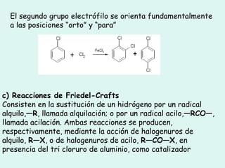 El segundo grupo electrófilo se orienta fundamentalmente a las posiciones “orto” y “para” c) Reacciones de Friedel-Crafts Consisten en la sustitución de un hidrógeno por un radical alquilo, —R , llamada alquilación; o por un radical acilo, —RCO— , llamada acilación. Ambas reacciones se producen, respectivamente, mediante la acción de halogenuros de alquilo,  R—X , o de halogenuros de acilo,  R—CO—X , en presencia del tri cloruro de aluminio, como catalizador  