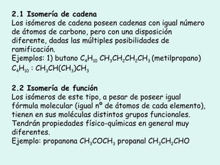 2.1 Isomería de cadena Los isómeros de cadena poseen cadenas con igual número de átomos de carbono, pero con una disposición diferente, dadas las múltiples posibilidades de ramificación. Ejemplos: 1) butano C 4 H 10  CH 3 CH 2 CH 2 CH 3  (metilpropano) C 4 H 10  : CH 3 CH(CH 3 )CH 3 2.2 Isomería de función Los isómeros de este tipo, a pesar de poseer igual fórmula molecular (igual nº de átomos de cada elemento), tienen en sus moléculas distintos grupos funcionales. Tendrán propiedades físico-químicas en general muy diferentes. Ejemplo: propanona CH 3 COCH 3  propanal CH 3 CH 2 CHO 