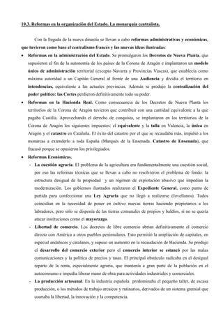 10.3. Reformas en la organización del Estado. La monarquía centralista.


       Con la llegada de la nueva dinastía se llevan a cabo reformas administrativas y económicas,
que tuvieron como base el centralismo francés y las nuevas ideas ilustradas:
•   Reformas en la administración del Estado. Se promulgaron los Decretos de Nueva Planta, que
    supusieron el fin de la autonomía de los países de la Corona de Aragón e implantaron un modelo
    único de administración territorial (excepto Navarra y Provincias Vascas), que establecía como
    máxima autoridad a un Capitán General al frente de una Audiencia y dividía el territorio en
    intendencias, equivalente a las actuales provincias. Además se produjo la centralización del
    poder político: las Cortes perdieron definitivamente todo su poder.
•   Reformas en la Hacienda Real. Como consecuencia de los Decretos de Nueva Planta los
    territorios de la Corona de Aragón tuvieron que contribuir con una cantidad equivalente a la que
    pagaba Castilla. Aprovechando el derecho de conquista, se implantaron en los territorios de la
    Corona de Aragón los siguientes impuestos: el equivalente y la talla en Valencia, la única en
    Aragón y el catastro en Cataluña. El éxito del catastro por el que se recaudaba más, impulsó a los
    monarcas a extenderlo a toda España (Marqués de la Ensenada. Catastro de Ensenada), que
    fracasó porque se opusieron los privilegiados.
•   Reformas Económicas.
    - La cuestión agraria. El problema de la agricultura era fundamentalmente una cuestión social,
       por eso las reformas técnicas que se llevan a cabo no resolvieron el problema de fondo: la
       estructura desigual de la propiedad y un régimen de explotación abusivo que impedían la
       modernización. Los gobiernos ilustrados realizaron el Expediente General, como punto de
       partida para confeccionar una Ley Agraria que no llegó a realizarse (Jovellanos). Todos
       coincidían en la necesidad de poner en cultivo nuevas tierras haciendo propietarios a los
       labradores, pero sólo se disponía de las tierras comunales de propios y baldíos, si no se quería
       atacar instituciones como el mayorazgo.
    - Libertad de comercio. Los decretos de libre comercio abrían definitivamente el comercio
       directo con América a otros pueblos peninsulares. Esto permitió la ampliación de capitales, en
       especial andaluces y catalanes, y supuso un aumento en la recaudación de Hacienda. Se produjo
       el desarrollo del comercio exterior pero el comercio interior se estancó por las malas
       comunicaciones y la política de precios y tasas. El principal obstáculo radicaba en el desigual
       reparto de la renta, especialmente agraria, que mantenía a gran parte de la población en el
       autoconsumo e impedía liberar mano de obra para actividades industriales y comerciales.
    - La producción artesanal. En la industria española predominaba el pequeño taller, de escasa
       producción, o los métodos de trabajo arcaicos y rutinarios, derivados de un sistema gremial que
       coartaba la libertad, la innovación y la competencia.
 