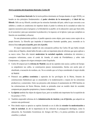 10.4 La práctica del despotismo ilustrado: Carlos III


       El despotismo ilustrado fue la teoría política dominante en Europa durante el siglo XVIII y se
basaba en dos principios fundamentales: el poder absoluto de la monarquía y el ideal del rey
filósofo. Sólo un rey filósofo, asistido por las minorías ilustradas del país, sabía lo que convenía a sus
súbditos y estaba en condiciones de impulsar desde el poder la reforma de la sociedad en todos los
aspectos necesarios para el progreso y la felicidad de su pueblo: en la educación ( para que fuera útil),
en al economía ( para que aumentara la producción y la riqueza), en la Iglesia ( para que cumpliera su
función con moralidad y eficacia).
       En este planteamiento político, el pueblo aparecía como objeto, pero nunca como sujeto de su
propia historia. La filosofía que inspiraba el despotismo ilustrado quedaba, pues, resumida en la
famosa frase todo para el pueblo, pero sin el pueblo.
       El mejor representante español de esta concepción política fue Carlos III que había reinado
veinte años en Nápoles, donde había llevado a cabo un importante plan de reformas que quiso aplicar a
su nuevo reino. Para ello intentó modernizar la sociedad española, rodeándose de ministros y
consejeros reformistas, como el conde de Aranda, el conde de Floridablanca y sobre todo
Campomanes, y algunos de origen extranjero como Esquilache.
•   Carlos III empezó por la reforma de Madrid, una de las capitales más sucias y pobres de Europa:
    se empedraron sus calles, se construyeron paseos monumentales, farolas con aceite para el
    alumbrado, evacuación de residuos, etc. No es extraño que se le haya considerado el mejor alcalde
    de Madrid.
•   Potenció una política económica ( supresión de los privilegios de la Mesta, fomento de
    construcciones hidráulicas) que se encaminaba a la modernización y mejora de las estructuras
    productivas y comerciales. Entre sus proyectos cabe destacar el asentamiento de 2500 familias en
    las colonizaciones de Sierra Morena, donde se pretendía crear un modelo ideal de sociedad,
    compuesta por pequeños propietarios y buenos trabajadores.
•   La Iglesia también fue objeto de algunas leyes, pero su medida más importante fue la expulsión de
    los jesuitas ( 1767).
•   También emprendió reformas de la Administración de Justicia y en el Ejército, que adquirió un
    carácter más profesional.
•   Pero donde mejor se aprecia su espíritu ilustrado es en el afán de extender la modernización a
    toda la sociedad, de ahí la importancia de los vehículos de propagación ideológica, como la
    educación, las Sociedades Económicas de Amigos del País y la prensa periódica de carácter
    científico y cultural.
 
