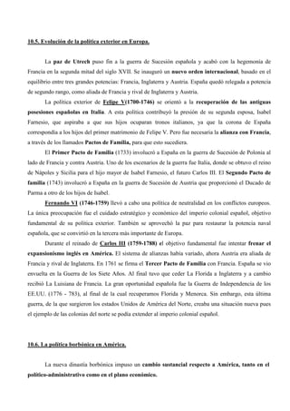 10.5. Evolución de la política exterior en Europa.


       La paz de Utrech puso fin a la guerra de Sucesión española y acabó con la hegemonía de
Francia en la segunda mitad del siglo XVII. Se inauguró un nuevo orden internacional, basado en el
equilibrio entre tres grandes potencias: Francia, Inglaterra y Austria. España quedó relegada a potencia
de segundo rango, como aliada de Francia y rival de Inglaterra y Austria.
       La política exterior de Felipe V(1700-1746) se orientó a la recuperación de las antiguas
posesiones españolas en Italia. A esta política contribuyó la presión de su segunda esposa, Isabel
Farnesio, que aspiraba a que sus hijos ocuparan tronos italianos, ya que la corona de España
correspondía a los hijos del primer matrimonio de Felipe V. Pero fue necesaria la alianza con Francia,
a través de los llamados Pactos de Familia, para que esto sucediera.
       El Primer Pacto de Familia (1733) involucró a España en la guerra de Sucesión de Polonia al
lado de Francia y contra Austria. Uno de los escenarios de la guerra fue Italia, donde se obtuvo el reino
de Nápoles y Sicilia para el hijo mayor de Isabel Farnesio, el futuro Carlos III. El Segundo Pacto de
familia (1743) involucró a España en la guerra de Sucesión de Austria que proporcionó el Ducado de
Parma a otro de los hijos de Isabel.
       Fernando VI (1746-1759) llevó a cabo una política de neutralidad en los conflictos europeos.
La única preocupación fue el cuidado estratégico y económico del imperio colonial español, objetivo
fundamental de su política exterior. También se aprovechó la paz para restaurar la potencia naval
española, que se convirtió en la tercera más importante de Europa.
       Durante el reinado de Carlos III (1759-1788) el objetivo fundamental fue intentar frenar el
expansionismo inglés en América. El sistema de alianzas había variado, ahora Austria era aliada de
Francia y rival de Inglaterra. En 1761 se firma el Tercer Pacto de Familia con Francia. España se vio
envuelta en la Guerra de los Siete Años. Al final tuvo que ceder La Florida a Inglaterra y a cambio
recibió La Luisiana de Francia. La gran oportunidad española fue la Guerra de Independencia de los
EE.UU. (1776 - 783), al final de la cual recuperamos Florida y Menorca. Sin embargo, esta última
guerra, de la que surgieron los estados Unidos de América del Norte, creaba una situación nueva pues
el ejemplo de las colonias del norte se podía extender al imperio colonial español.




10.6. La política borbónica en América.


       La nueva dinastía borbónica impuso un cambio sustancial respecto a América, tanto en el
político-administrativo como en el plano económico.
 