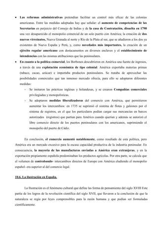 •   Las reformas administrativas pretendían facilitar un control más eficaz de las colonias
    americanas. Entre las medidas adoptadas hay que señalar: el aumento de competencias de las
    Secretarías en perjuicio del Consejo de Indias y de la casa de Contratación, disuelta en 1790
    una vez desaparecido el monopolio comercial de un solo puerto con América; la creación de dos
    nuevos virreinatos, Nueva Granada al norte y Río de la Plata al sur, que se añadieron a los dos ya
    existentes de Nueva España y Perú, y, como novedades más importantes, la creación de un
    ejército regular americano con destacamentos en diversos enclaves y el establecimiento de
    intendencias con las mismas atribuciones que las peninsulares.
•   En cuanto a la política comercial, los Borbones descubrieron en América una fuente de ingresos,
    a través de una explotación económica de tipo colonial: América exportaba materias primas
    (tabaco, cacao, azúcar) e importaba productos peninsulares. Se trataba de aprovechar las
    posibilidades comerciales que tan inmenso mercado ofrecía, para ello se adoptaron diferentes
    medidas:
       -   Se imitaron las prácticas inglesas y holandesas, y se crearon Compañías comerciales
           privilegiadas y monopolísticas.
       -   Se adoptaron medidas liberalizadoras del comercio con América, que permitieron
           aumentar los intercambios: en 1735 se suprimió el sistema de flotas y galeones por el
           sistema de registros, en el que los particulares podían cargar sus mercancías en barcos
           autorizados (registros) que partían para América cuando querían y además se autorizó el
           libre comercio directo de los puertos peninsulares con los americanos, suprimiendo el
           monopolio del puerto de Cádiz.


       En conclusión, el comercio aumentó notablemente, como resultado de esta política, pero
América era un mercado excesivo para la escasa capacidad productiva de la industria peninsular. En
consecuencia, la mayoría de las manufacturas enviadas a América eran extranjeras, y en la
exportación propiamente española predominaban los productos agrícolas. Por otra parte, se calcula que
el volumen de contrabando- intercambios directos de Europa con América eludiendo el monopolio
español- era superior al del comercio legal.


10.6. La ilustración en España.


       La Ilustración es el fenómeno cultural que define las forma de pensamiento del siglo XVIII Este
partía de los logros de la revolución científica del siglo XVII, que llevaron a la conclusión de que la
naturaleza se regía por leyes comprensibles para la razón humana y que podían ser formuladas
científicamente.
 