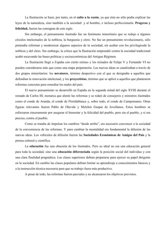 La Ilustración se basó, por tanto, en el culto a la razón, ya que ésta no sólo podía explicar las
leyes de la naturaleza, sino también a la sociedad y al hombre, e incluso perfeccionarla. Progreso y
felicidad, fueron las consignas de este siglo.
       Sin embargo, el pensamiento ilustrado fue un fenómeno minoritario que se redujo a algunos
círculos intelectuales de la nobleza, la burguesía y clero. No fue un pensamiento revolucionario, sólo
pretendía reformar y modernizar algunos aspectos de la sociedad, sin acabar con los privilegiosde la
nobleza y del clero. Sin embargo, la crítica que la Ilustración emprendió contra la sociedad tradicional
acabó socavando las bases políticas y socioeconómicas del Antiguo Régimen.
       La Ilustración llegó a España con cierto retraso y los reinados de Felipe V y Fernando VI no
pueden considerarse más que como una etapa preparatoria. Las nuevas ideas se canalizaban a través de
dos grupos minoritarios: los novatores, término despectivo con el que se designaba a aquellos que
defendían la renovación intelectual, y los proyectistas, término que se aplicó a aquellos que plantearon
reformas concretas para remediar los males del país.
       El nuevo pensamiento se desarrolló en España en la segunda mitad del siglo XVIII durante el
reinado de Carlos III, monarca que alentó las reformas y se rodeó de consejeros y ministros ilustrados
como el conde de Aranda, el conde de Floridablanca y, sobre todo, el conde de Campomanes. Otras
figuras relevantes fueron Pablo de Olavide y Melchor Gaspar de Jovellanos. Estos hombres se
esforzaron sinceramente por asegurar el bienestar y la felicidad del pueblo, pero sin el pueblo, y si era
preciso, contra el pueblo.
       Como se trataba de impulsar los cambios “desde arriba”, era necesario convencer a la sociedad
de la conveniencia de las reformas. Y para cambiar la mentalidad era fundamental la difusión de las
nuevas ideas. Los vehículos de difusión fueron las Sociedades Económicas de Amigos del País y la
prensa cultural y científica.
       La educación fue una obsesión de los ilustrados. Pero su ideal no era una educación general
para toda la sociedad, sino una educación diferenciada según la posición social del individuo y con
una clara finalidad pragmática. Las clases superiores debían prepararse para ejercer su papel dirigente
en la sociedad. En cambio las clases populares debían limitar su aprendizaje a conocimientos básicos y
a la instrucción técnica necesaria para que su trabajo fuera más productivo.
       A pesar de todo, las reformas fueron parciales y no alcanzaron los objetivos previstos.
 