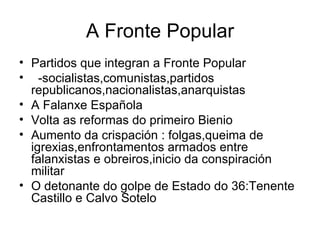 A Fronte Popular Partidos que integran a Fronte Popular -socialistas,comunistas,partidos republicanos,nacionalistas,anarquistas A Falanxe Española Volta as reformas do primeiro Bienio Aumento da crispación : folgas,queima de igrexias,enfrontamentos armados entre falanxistas e obreiros,inicio da conspiración militar O detonante do golpe de Estado do 36:Tenente Castillo e Calvo Sotelo 