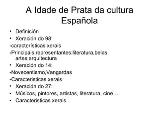 A Idade de Prata da cultura Española Definición Xeración do 98: -características xerais -Principais representantes:literatura,belas artes,arquitectura Xeración do 14: -Novecentismo,Vangardas -Caracteristicas xerais Xeración do 27:  Músicos, pintores, artistas, literatura, cine…. Caracteristicas xerais 