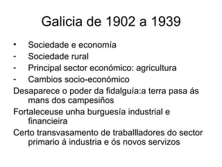 Galicia de 1902 a 1939 Sociedade e economía Sociedade rural Principal sector económico: agricultura Cambios socio-económico Desaparece o poder da fidalguía:a terra pasa ás mans dos campesiños  Fortaleceuse unha burguesía industrial e financieira Certo transvasamento de traballladores do sector primario á industria e ós novos servizos 