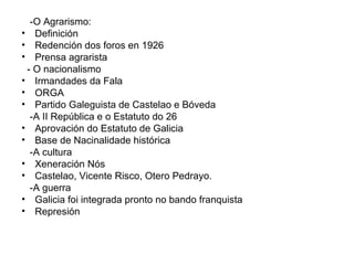 -O Agrarismo: Definición Redención dos foros en 1926  Prensa agrarista  - O nacionalismo Irmandades da Fala ORGA Partido Galeguista de Castelao e Bóveda -A II República e o Estatuto do 26 Aprovación do Estatuto de Galicia Base de Nacinalidade histórica  -A cultura Xeneración Nós Castelao, Vicente Risco, Otero Pedrayo. -A guerra Galicia foi integrada pronto no bando franquista Represión 
