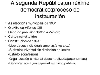 A segunda República,un réxime democrático:proceso de instauración As eleccións municipais de 1931 O exilio de Alfonso XIII Goberno provisional:Alcalá Zamora Cortes constituintes Constitución de 1931: -Liberdades individuais amplias(divorcio..) -Sufraxio universal sin distinción de sexos -Estado aconfesional -Organización territorial descentralizada(autonomías) -Benestar social,en especial o ensino público. 