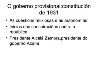 O goberno provisional:constitución de 1931 As cuestións relixiosas e as autonomías Inicios das conspiracións contra a república Presidente Alcalá Zamora,presidente do goberno Azaña 