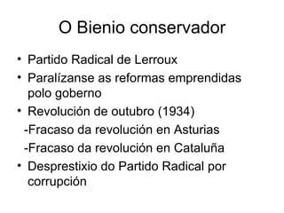 O Bienio conservador Partido Radical de Lerroux Paralízanse as reformas emprendidas polo goberno Revolución de outubro (1934) -Fracaso da revolución en Asturias -Fracaso da revolución en Cataluña Desprestixio do Partido Radical por corrupción 