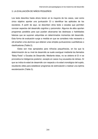 Intervención psicopedagógica en los trastornos del desarrollo

3. LA EVALUACIÓN DE NIÑOS PEQUEÑOS


Los tests descritos hasta ahora tienen en la mayoría de los casos, casi como
único objetivo aportar una puntuación CI o identificar las aptitudes de los
escolares. A partir de aquí, se describen otros tests o escalas que permiten
conocer aspectos del desarrollo cognitivo y psicomotor. Algunos de ellos aportan
programas paralelos para que puedan alcanzarse las destrezas o habilidades
básicas que se suponen adquiridas en determinados momentos del desarrollo.
Esta forma de evaluación surge a medida en que se considera más necesario o
útil enseñar a los alumnos que obtener unas simples puntuaciones cuantitativas o
clasificadoras (Tabla 2).
      Estos son mas apropiados para niños/as pequeños/as, en los que la
determinación de su nivel de desarrollo se suele averiguar mediante los llamados
“Baby-Tests” o Escalas de Desarrollo. Mediante éstas, no se obtiene el CI ni se
pronostica la inteligencia posterior, excepto en casos muy acusados de retraso. Sí
que se indica la edad de desarrollo con respecto a la edad cronológica del sujeto,
resultando útiles para establecer programas de estimulación o realizar una óptima
escolarización (Tabla 3).




                                        268
 