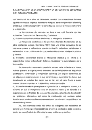 Tema 10. Niños y niñas con Sobredotación Intelectual

5. LA EVALUACIÓN DE LA CREATIVIDAD Y LA DETECCIÓN DE ESCOLARES
CON ALTAS CAPACIDADES


Sin profundizar en el tema de creatividad, haremos por su relevancia un breve
apunte del enfoque cognitivo de la teoría triárquica de la inteligencia de Sternberg
(1993) que combina la cognición y el contexto para explicar la inteligencia humana
y su desarrollo.
       La denominación de triárquica se debe a que está formada por tres
subteorías: Componencial, Experiencial y Contextual.
A) Subteoría componencial hace referencia a la inteligencia académica.
       La inteligencia académica es la que miden los tests tradicionales. En su
obra Inteligencia exitosa, Sternberg (1997) hace una crítica exhaustiva de los
mismos y expresa la ineficacia de una alta puntuación en los tests tradicionales si
esta medida no se combina con las que puedan obtenerse en inteligencia práctica
y creativa.
B) Subteoría experiencial explica la inteligencia creativa y se refiere a la
capacidad de insight en la solución de tareas novedosas y la automatización de la
información.
       Se pone en funcionamiento cuando la persona debe enfrentarse a tareas
nuevas que le va a exigir la puesta en escena de los componentes de adquisición
(codificación, combinación y comparación selectiva). Con el paso del tiempo, se
va adquiriendo experiencia con lo que se termina por automatizar las tareas que
inicialmente se resistían. Los pasos que se dan son: el hacer frente a tareas
nuevas y la interiorización de lo aprendido y su automatización.
C) Subteoría contextual que expresa el significado de la inteligencia práctica, o a
la forma en que la inteligencia opera en situaciones reales y es aplicada a la
experiencia con la finalidad de conseguir la adaptación al ambiente, la selección
de ambientes alternativos así como la modificación del contexto actual
introduciendo en el mismo las mejoras necesarias para hacerlo compatible con las
necesidades y deseos.
       Así, para Sternberg estas tres formas de inteligencia son necesarias en
general y de forma específica (académica, creativa o práctica) en cada contexto y
según las especificad de las diferentes tareas o problemas a resolver.

                                        275
 