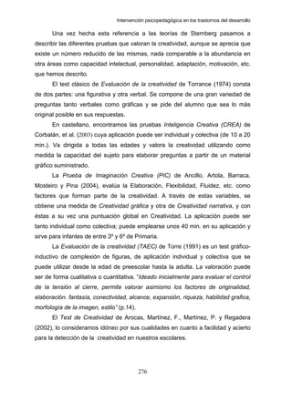 Intervención psicopedagógica en los trastornos del desarrollo

      Una vez hecha esta referencia a las teorías de Sternberg pasamos a
describir las diferentes pruebas que valoran la creatividad, aunque se aprecia que
existe un número reducido de las mismas, nada comparable a la abundancia en
otra áreas como capacidad intelectual, personalidad, adaptación, motivación, etc.
que hemos descrito.
      El test clásico de Evaluación de la creatividad de Torrance (1974) consta
de dos partes: una figurativa y otra verbal. Se compone de una gran variedad de
preguntas tanto verbales como gráficas y se pide del alumno que sea lo más
original posible en sus respuestas.
      En castellano, encontramos las pruebas Inteligencia Creativa (CREA) de
Corbalán, et al. (2003) cuya aplicación puede ser individual y colectiva (de 10 a 20
min.). Va dirigida a todas las edades y valora la creatividad utilizando como
medida la capacidad del sujeto para elaborar preguntas a partir de un material
gráfico suministrado.
      La Prueba de Imaginación Creativa (PIC) de Ancillo, Artola, Barraca,
Mosteiro y Pina (2004), evalúa la Elaboración, Flexibilidad, Fluidez, etc. como
factores que forman parte de la creatividad. A través de estas variables, se
obtiene una medida de Creatividad gráfica y otra de Creatividad narrativa, y con
éstas a su vez una puntuación global en Creatividad. La aplicación puede ser
tanto individual como colectiva; puede emplearse unos 40 min. en su aplicación y
sirve para infantes de entre 3º y 6º de Primaria.
      La Evaluación de la creatividad (TAEC) de Torre (1991) es un test gráfico-
inductivo de complexión de figuras, de aplicación individual y colectiva que se
puede utilizar desde la edad de preescolar hasta la adulta. La valoración puede
ser de forma cualitativa o cuantitativa. “Ideado inicialmente para evaluar el control
de la tensión al cierre, permite valorar asimismo los factores de originalidad,
elaboración. fantasía, conectividad, alcance, expansión, riqueza, habilidad grafica,
morfología de la imagen, estilo” (p.14).
      El Test de Creatividad de Arocas, Martínez, F., Martínez, P. y Regadera
(2002), lo consideramos idóneo por sus cualidades en cuanto a facilidad y acierto
para la detección de la creatividad en nuestros escolares.




                                           276
 