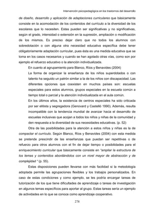 Intervención psicopedagógica en los trastornos del desarrollo

de diseño, desarrollo y aplicación de adaptaciones curriculares que básicamente
consiste en la acomodación de los contenidos del currículo a la diversidad de los
escolares que lo necesiten. Estas pueden ser significativas y no significativas,
según el grado, intensidad o extensión en la supresión, ampliación o modificación
de los mismos. Es preciso dejar claro que no todos los alumnos con
sobredotación o con alguna otra necesidad educativa específica debe tener
obligatoriamente adaptación curricular, pues ésta es una medida educativa que se
toma en los casos necesarios y cuando se han agotado otras vías, como son por
ejemplo el refuerzo educativo o la atención individualizada.
      En cuanto al agrupamiento para Blanco, Ríos y Benavides (2004)
      La forma de organizar la enseñanza de los niños superdotados o con
       talento ha seguido un patrón similar a la de los niños con discapacidad. Las
       diferentes opciones que coexisten en muchos países son: escuelas
       especiales para estos alumnos, grupos especiales en la escuela común a
       tiempo total o parcial y la atención individualizada en el aula común.
      En los últimos años, la existencia de centros especiales ha sido criticada
       por ser elitista y segregadora (Genovard y Castelló 1990). Además, resulta
       incompatible con la tendencia mundial de avanzar hacia el desarrollo de
       escuelas inclusivas que acojan a todos los niños y niñas de la comunidad y
       den respuesta a la diversidad de sus necesidades educativas. (p. 52)
      Otra de las posibilidades para la atención a estos niños y niñas es la de
compactar el currículo. Según Blanco, Ríos y Benavides (2004) con esta medida
se pretende prescindir de las enseñanzas que puedan ser repetitivas o de
refuerzo para otros alumnos con el fin de dejar tiempo o posibilidades para el
enriquecimiento curricular que básicamente consiste en “ampliar la estructura de
los temas y contenidos abordándolos con un nivel mayor de abstracción y de
complejidad “ (p. 55).
      Estas disposiciones pueden llevarse con más facilidad si la metodología
adoptada permite las agrupaciones flexibles y los trabajos personalizados. En
caso de estas condiciones y como ejemplo, se les podría encargar tareas de
tutorización de los que tiene dificultades de aprendizaje o tareas de investigación
en algunos temas específicos para aportar al grupo. Estas tareas sería un ejemplo
de actividades en lo que se conoce como aprendizaje cooperativo.

                                         278
 