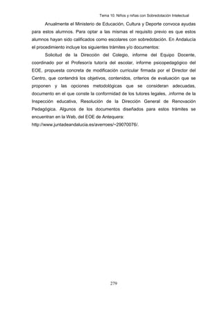 Tema 10. Niños y niñas con Sobredotación Intelectual

      Anualmente el Ministerio de Educación, Cultura y Deporte convoca ayudas
para estos alumnos. Para optar a las mismas el requisito previo es que estos
alumnos hayan sido calificados como escolares con sobredotación. En Andalucía
el procedimiento incluye los siguientes trámites y/o documentos:
      Solicitud de la Dirección del Colegio, informe del Equipo Docente,
coordinado por el Profesor/a tutor/a del escolar, informe psicopedagógico del
EOE, propuesta concreta de modificación curricular firmada por el Director del
Centro, que contendrá los objetivos, contenidos, criterios de evaluación que se
proponen y las opciones metodológicas que se consideran adecuadas,
documento en el que conste la conformidad de los tutores legales, .informe de la
Inspección educativa, Resolución de la Dirección General de Renovación
Pedagógica. Algunos de los documentos diseñados para estos trámites se
encuentran en la Web, del EOE de Antequera:
http://www.juntadeandalucia.es/averroes/~29070076/.




                                       279
 