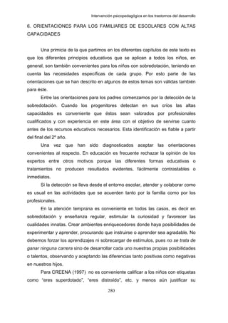 Intervención psicopedagógica en los trastornos del desarrollo

6. ORIENTACIONES PARA LOS FAMILIARES DE ESCOLARES CON ALTAS
CAPACIDADES


       Una primicia de la que partimos en los diferentes capítulos de este texto es
que los diferentes principios educativos que se aplican a todos los niños, en
general, son también convenientes para los niños con sobredotación, teniendo en
cuenta las necesidades específicas de cada grupo. Por esto parte de las
orientaciones que se han descrito en algunos de estos temas son válidas también
para éste.
       Entre las orientaciones para los padres comenzamos por la detección de la
sobredotación. Cuando los progenitores detectan en sus críos las altas
capacidades es conveniente que éstos sean valorados por profesionales
cualificados y con experiencia en este área con el objetivo de servirse cuanto
antes de los recursos educativos necesarios. Esta identificación es fiable a partir
del final del 2º año.
       Una vez que han sido diagnosticados aceptar las orientaciones
convenientes al respecto. En educación es frecuente rechazar la opinión de los
expertos entre otros motivos porque las diferentes formas educativas o
tratamientos no producen resultados evidentes, fácilmente contrastables o
inmediatos.
       Si la detección se lleva desde el entorno escolar, atender y colaborar como
es usual en las actividades que se acuerden tanto por la familia como por los
profesionales.
       En la atención temprana es conveniente en todos las casos, es decir en
sobredotación y enseñanza regular, estimular la curiosidad y favorecer las
cualidades innatas. Crear ambientes enriquecedores donde haya posibilidades de
experimentar y aprender, procurando que instruirse o aprender sea agradable. No
debemos forzar los aprendizajes ni sobrecargar de estímulos, pues no se trata de
ganar ninguna carrera sino de desarrollar cada uno nuestras propias posibilidades
o talentos, observando y aceptando las diferencias tanto positivas como negativas
en nuestros hijos.
       Para CREENA (1997) no es conveniente calificar a los niños con etiquetas
como “eres superdotado”, “eres distraído”, etc. y menos aún justificar su

                                        280
 