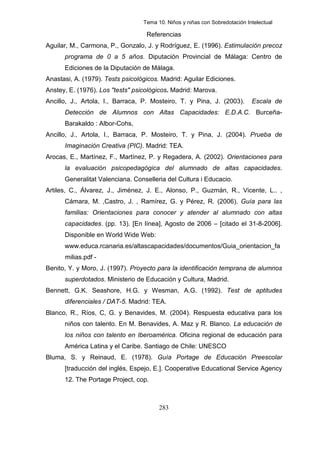 Tema 10. Niños y niñas con Sobredotación Intelectual

                                   Referencias
Aguilar, M., Carmona, P., Gonzalo, J. y Rodríguez, E. (1996). Estimulación precoz
      programa de 0 a 5 años. Diputación Provincial de Málaga: Centro de
      Ediciones de la Diputación de Málaga.
Anastasi, A. (1979). Tests psicológicos. Madrid: Aguilar Ediciones.
Anstey, E. (1976). Los "tests" psicológicos. Madrid: Marova.
Ancillo, J., Artola, I., Barraca, P. Mosteiro, T. y Pina, J. (2003).         Escala de
      Detección de Alumnos con Altas Capacidades: E.D.A.C. Burceña-
      Barakaldo : Albor-Cohs,
Ancillo, J., Artola, I., Barraca, P. Mosteiro, T. y Pina, J. (2004). Prueba de
      Imaginación Creativa (PIC). Madrid: TEA.
Arocas, E., Martínez, F., Martínez, P. y Regadera, A. (2002). Orientaciones para
      la evaluación psicopedagógica del alumnado de altas capacidades.
      Generalitat Valenciana. Conselleria del Cultura i Educacio.
Artiles, C., Álvarez, J., Jiménez, J. E., Alonso, P., Guzmán, R., Vicente, L.. ,
      Cámara, M. ,Castro, J. , Ramírez, G. y Pérez, R. (2006). Guía para las
      familias: Orientaciones para conocer y atender al alumnado con altas
      capacidades. (pp. 13). [En línea], Agosto de 2006 – [citado el 31-8-2006].
      Disponible en World Wide Web:
      www.educa.rcanaria.es/altascapacidades/documentos/Guia_orientacion_fa
      milias.pdf -
Benito, Y. y Moro, J. (1997). Proyecto para la identificación temprana de alumnos
      superdotados. Ministerio de Educación y Cultura, Madrid.
Bennett, G.K. Seashore, H.G. y Wesman, A.G. (1992). Test de aptitudes
      diferenciales / DAT-5. Madrid: TEA.
Blanco, R., Ríos, C, G. y Benavides, M. (2004). Respuesta educativa para los
      niños con talento. En M. Benavides, A. Maz y R. Blanco. La educación de
      los niños con talento en Iberoamérica. Oficina regional de educación para
      América Latina y el Caribe. Santiago de Chile: UNESCO
Bluma, S. y Reinaud, E. (1978). Guía Portage de Educación Preescolar
      [traducción del inglés, Espejo, E.]. Cooperative Educational Service Agency
      12. The Portage Project, cop.



                                        283
 