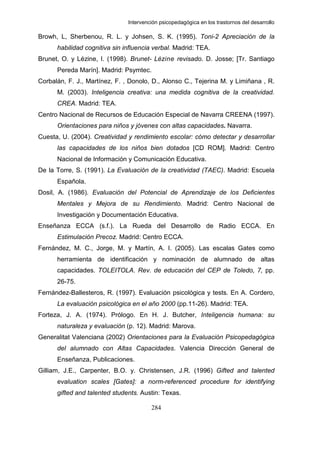 Intervención psicopedagógica en los trastornos del desarrollo

Browh, L, Sherbenou, R. L. y Johsen, S. K. (1995). Toni-2 Apreciación de la
      habilidad cognitiva sin influencia verbal. Madrid: TEA.
Brunet, O. y Lézine, I. (1998). Brunet- Lézine revisado. D. Josse; [Tr. Santiago
      Pereda Marín]. Madrid: Psymtec.
Corbalán, F. J., Martínez, F. , Donolo, D., Alonso C., Tejerina M. y Limiñana , R.
      M. (2003). Inteligencia creativa: una medida cognitiva de la creatividad.
      CREA. Madrid: TEA.
Centro Nacional de Recursos de Educación Especial de Navarra CREENA (1997).
      Orientaciones para niños y jóvenes con altas capacidades. Navarra.
Cuesta, U. (2004). Creatividad y rendimiento escolar: cómo detectar y desarrollar
      las capacidades de los niños bien dotados [CD ROM]. Madrid: Centro
      Nacional de Información y Comunicación Educativa.
De la Torre, S. (1991). La Evaluación de la creatividad (TAEC). Madrid: Escuela
      Española.
Dosil, A. (1986). Evaluación del Potencial de Aprendizaje de los Deficientes
      Mentales y Mejora de su Rendimiento. Madrid: Centro Nacional de
      Investigación y Documentación Educativa.
Enseñanza ECCA (s.f.). La Rueda del Desarrollo de Radio ECCA. En
      Estimulación Precoz. Madrid: Centro ECCA.
Fernández, M. C., Jorge, M. y Martín, A. I. (2005). Las escalas Gates como
      herramienta de identificación y nominación de alumnado de altas
      capacidades. TOLEITOLA. Rev. de educación del CEP de Toledo, 7, pp.
      26-75.
Fernández-Ballesteros, R. (1997). Evaluación psicológica y tests. En A. Cordero,
      La evaluación psicológica en el año 2000 (pp.11-26). Madrid: TEA.
Forteza, J. A. (1974). Prólogo. En H. J. Butcher, Inteligencia humana: su
      naturaleza y evaluación (p. 12). Madrid: Marova.
Generalitat Valenciana (2002) Orientaciones para la Evaluación Psicopedagógica
      del alumnado con Altas Capacidades. Valencia Dirección General de
      Enseñanza, Publicaciones.
Gilliam, J.E., Carpenter, B.O. y. Christensen, J.R. (1996) Gifted and talented
      evaluation scales [Gates]: a norm-referenced procedure for identifying
      gifted and talented students. Austin: Texas.

                                        284
 