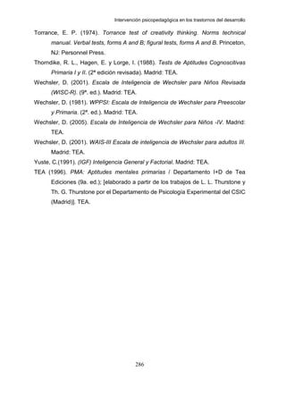 Intervención psicopedagógica en los trastornos del desarrollo

Torrance, E. P. (1974). Torrance test of creativity thinking. Norms technical
      manual. Verbal tests, forms A and B; figural tests, forms A and B. Princeton,
      NJ: Personnel Press.
Thorndike, R. L., Hagen, E. y Lorge, I. (1988). Tests de Aptitudes Cognoscitivas
      Primaria I y II. (2ª edición revisada). Madrid: TEA.
Wechsler, D. (2001). Escala de Inteligencia de Wechsler para Niños Revisada
      (WISC-R). (9ª. ed.). Madrid: TEA.
Wechsler, D. (1981). WPPSI: Escala de Inteligencia de Wechsler para Preescolar
      y Primaria. (2ª. ed.). Madrid: TEA.
Wechsler, D. (2005). Escala de Inteligencia de Wechsler para Niños -IV. Madrid:
      TEA.
Wechsler, D. (2001). WAIS-III Escala de inteligencia de Wechsler para adultos III.
      Madrid: TEA.
Yuste, C.(1991). (IGF) Inteligencia General y Factorial. Madrid: TEA.
TEA (1996). PMA: Aptitudes mentales primarias / Departamento I+D de Tea
      Ediciones (9a. ed.); [elaborado a partir de los trabajos de L. L. Thurstone y
      Th. G. Thurstone por el Departamento de Psicología Experimental del CSIC
      (Madrid)]. TEA.




                                         286
 