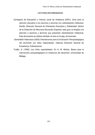 Tema 10. Niños y niñas con Sobredotación Intelectual



                          LECTURAS RECOMENDADAS


Consejería de Educación y Ciencia Junta de Andalucía (2001). Guía para la
     atención educativa a los alumnos y alumnas con sobredotación intelectual.
     Sevilla: Dirección General de Orientación Educativa y Solidaridad. Dentro
     de la Colección de Recursos Educación Especial, esta guía va dirigida a la
     atención a alumnos y alumnas que presentan sobredotación intelectual.
     Este documento se obtiene también on-line en la pág. de Averroes.
Generalitat Valenciana (2002) Orientaciones para la Evaluación Psicopedagógica
     del alumnado con Altas Capacidades. Valencia Dirección General de
     Enseñanza, Publicaciones
Trujillo, S. (1995). Los niños superdotados. En A. M. Muñoz, Bases para la
     intervención psicopedagógica en trastornos del desarrollo. Universidad de
     Málaga.




                                      287
 